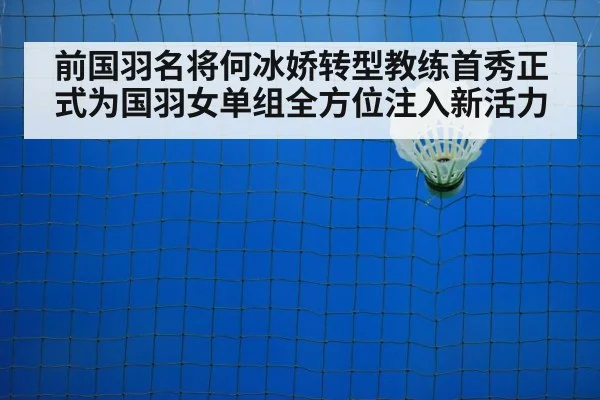 前国羽名将何冰娇转型教练首秀正式为国羽女单组全方位注入新活力