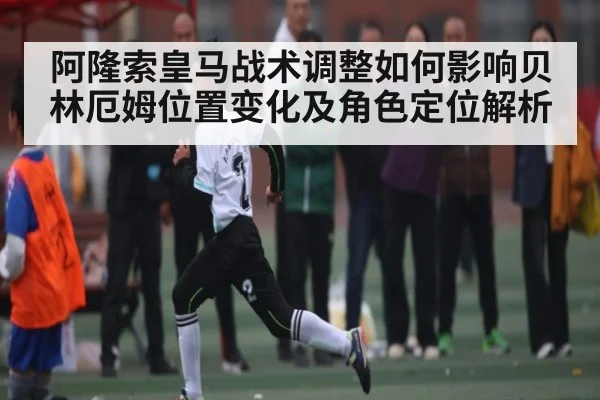 阿隆索皇马战术调整如何影响贝林厄姆位置变化及角色定位解析