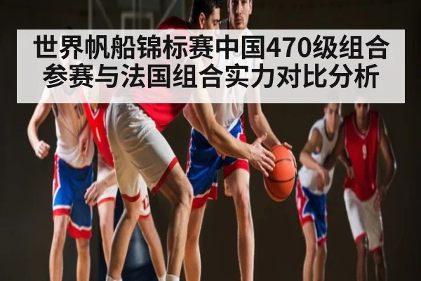 世界帆船锦标赛中国470级组合参赛与法国组合实力对比分析